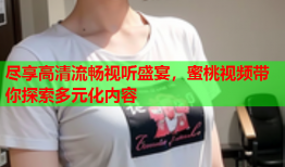 尽享高清流畅视听盛宴，蜜桃视频带你探索多元化内容