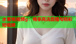 水蜜桃视频g：畅享高清直播与精彩短视频