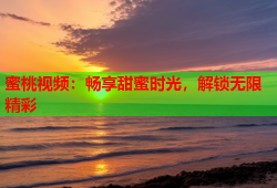 蜜桃视频：畅享甜蜜时光，解锁无限精彩