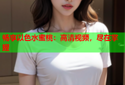 畅享以色水蜜桃：高清视频，尽在掌握