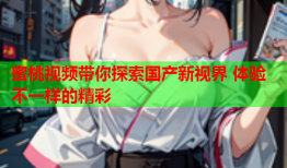 蜜桃视频带你探索国产新视界 体验不一样的精彩