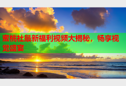 蜜桃社最新福利视频大揭秘，畅享视觉盛宴