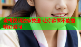 蜜桃视频独家放送 让你欲罢不能的精彩瞬间