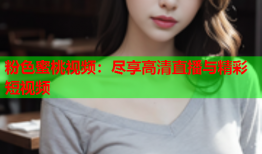 粉色蜜桃视频：尽享高清直播与精彩短视频