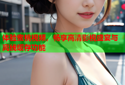 体验蜜桃视频，畅享高清影视盛宴与离线缓存功能