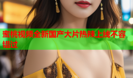 蜜桃视频全新国产大片热辣上线不容错过