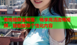 蜜桃视频全明星：畅享高清流畅视频，智能推荐个性化内容