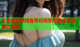 水蜜桃视频综合带你探索视觉盛宴的奇妙世界