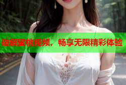 破解蜜桃视频，畅享无限精彩体验