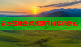 软水蜜桃的诱惑瞬间捕捉你的心