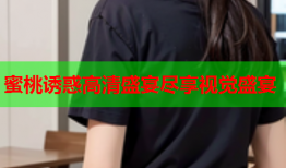 蜜桃诱惑高清盛宴尽享视觉盛宴