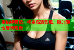 蜜桃视频精：畅享高清影视，随时随地尽情观看