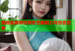 蜜桃视频带你探索无限魅力与惊喜世界