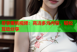 尽享蜜桃视频：高清多元内容，轻松互动分享