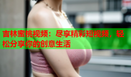 吉林蜜桃视频：尽享精彩短视频，轻松分享你的创意生活