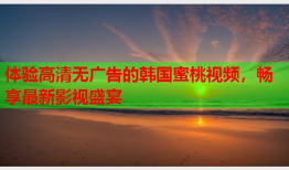 体验高清无广告的韩国蜜桃视频，畅享最新影视盛宴