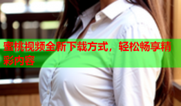 蜜桃视频全新下载方式，轻松畅享精彩内容
