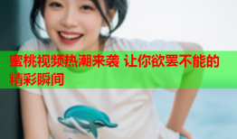 蜜桃视频热潮来袭 让你欲罢不能的精彩瞬间