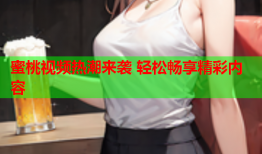 蜜桃视频热潮来袭 轻松畅享精彩内容