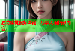 独特蜜桃视频体验，尽享无限精彩内容
