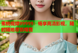 蜜桃视频99999：畅享高清影视，随时随地尽情观看