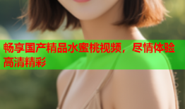 畅享国产精品水蜜桃视频，尽情体验高清精彩