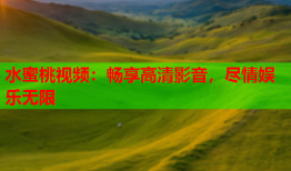 水蜜桃视频：畅享高清影音，尽情娱乐无限