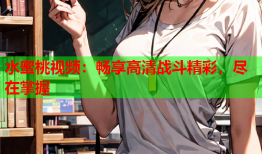 水蜜桃视频：畅享高清战斗精彩，尽在掌握