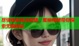 尽情畅享高清视频，蜜桃视频带你探索无限精彩