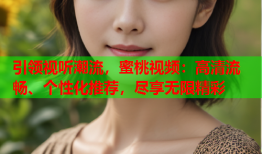 引领视听潮流，蜜桃视频：高清流畅、个性化推荐，尽享无限精彩