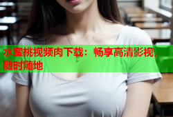 水蜜桃视频肉下载：畅享高清影视，随时随地
