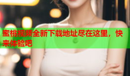蜜桃视频全新下载地址尽在这里，快来体验吧