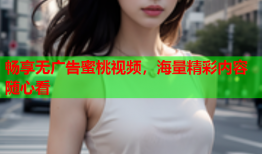 畅享无广告蜜桃视频，海量精彩内容随心看