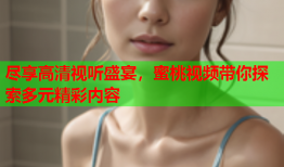 尽享高清视听盛宴，蜜桃视频带你探索多元精彩内容