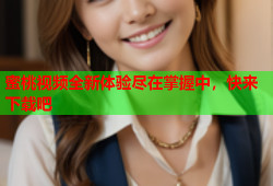 蜜桃视频全新体验尽在掌握中，快来下载吧