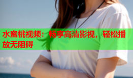 水蜜桃视频：畅享高清影视，轻松播放无阻碍