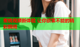 蜜桃视频新体验 让你欲罢不能的精彩瞬间