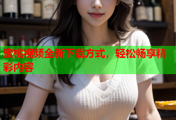 蜜桃视频全新下载方式，轻松畅享精彩内容
