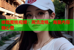 体验蜜桃视频：高清流畅，海量内容随心看