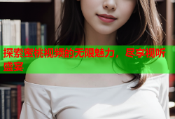 探索蜜桃视频的无限魅力，尽享视听盛宴