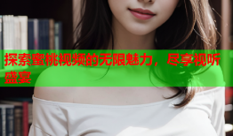 探索蜜桃视频的无限魅力，尽享视听盛宴
