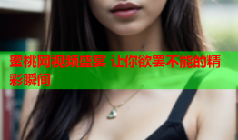 蜜桃网视频盛宴 让你欲罢不能的精彩瞬间
