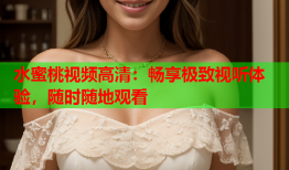 水蜜桃视频高清：畅享极致视听体验，随时随地观看