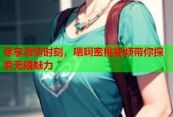 尽享激情时刻，嗯啊蜜桃视频带你探索无限魅力