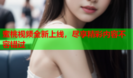 蜜桃视频全新上线，尽享精彩内容不容错过