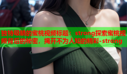独特吸睛的蜜桃视频标题：strong探索蜜桃视频背后的秘密，揭开不为人知的精彩-strong