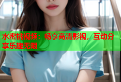 水蜜桃视频：畅享高清影视，互动分享乐趣无限