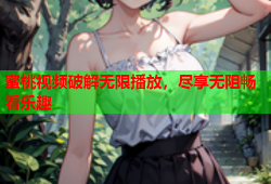 蜜桃视频破解无限播放，尽享无阻畅看乐趣