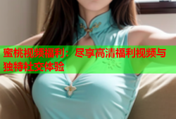 蜜桃视频福利：尽享高清福利视频与独特社交体验