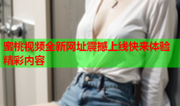 蜜桃视频全新网址震撼上线快来体验精彩内容